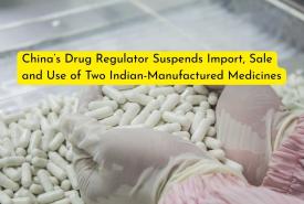 China’s Drug Regulator Suspends Import, Sale and Use of Two Indian-Manufactured Medicines over Quality Compliance Failures
